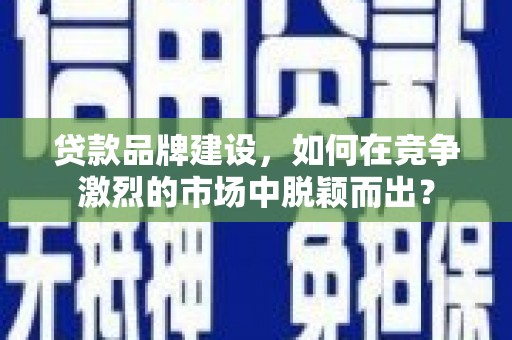盐山贷款品牌建设，如何在竞争激烈的市场中脱颖而出？