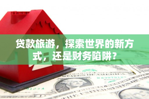 盐山贷款旅游，探索世界的新方式，还是财务陷阱？